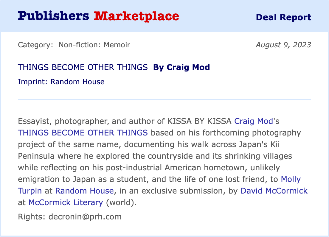 Essayist, photographer, and author of *KISSA BY KISSA* Craig Mod's *THINGS BECOME OTHER THINGS* based on his forthcoming photography project of the same name, documenting his walk across Japan's Kii Peninsula where he explored the countryside and its shrinking villages while reflecting on his post-industrial American hometown, unlikely emigration to Japan as a student, and the life of one lost friend, to Molly Turpin at Random House, in an exclusive submission, by David McCormick at McCormick Literary (world).
